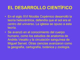 EL DESARROLLO CIENTÍFICO
•  En el siglo XVI Nicolás Copérnico desarrolló la
teoría heliocéntrica, defendía que el sol era el
centro del universo. La iglesia se opuso a esta
teoría.
•  Se avanzó en el conocimiento del cuerpo
humano, como los estudios de anatomía de
Andrés Vesalio y la circulación sanguínea de
Miguel Servet. Otras ciencias avanzaron como
la geografía, cartografía, botánica y zoología.
 