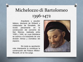 Michelozzo di Bartolomeo
1396-1472
Arquitecto y escultor
italiano, discípulo de Ghiberti y
colaborador de Donatello. Se
reveló plenamente en la
construcción del convento de
San Marcos, realizada entre
1436 y 1444, en cuya biblioteca
se acerca a la búsqueda de una
división rítmica y cromática del
espacio.
Sin duda su aportación
más interesante la constituye la
construcción del Palacio Médici-
Riccardi, en la Vía Larga.
 