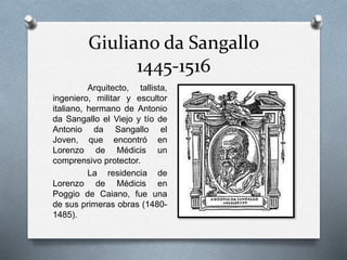 Giuliano da Sangallo
1445-1516
Arquitecto, tallista,
ingeniero, militar y escultor
italiano, hermano de Antonio
da Sangallo el Viejo y tío de
Antonio da Sangallo el
Joven, que encontró en
Lorenzo de Médicis un
comprensivo protector.
La residencia de
Lorenzo de Médicis en
Poggio de Caiano, fue una
de sus primeras obras (1480-
1485).
 