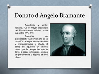 Donato d'Angelo Bramante
Arquitecto y pintor
italiano. Fue el mayor arquitecto
del Renacimiento italiano, entre
los siglos XV y XVI.
Aprendió de
Brunelleschi y Alberti el arte de la
creación de espacios armoniosos
y proporcionados, y añadió al
estilo de aquéllos un interés
nuevo por la perspectiva que le
llevó a crear singulares efectos
de profundidad y espacio en sus
obras.
 