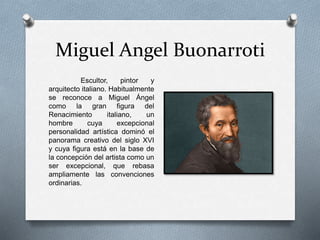 Miguel Angel Buonarroti
Escultor, pintor y
arquitecto italiano. Habitualmente
se reconoce a Miguel Ángel
como la gran figura del
Renacimiento italiano, un
hombre cuya excepcional
personalidad artística dominó el
panorama creativo del siglo XVI
y cuya figura está en la base de
la concepción del artista como un
ser excepcional, que rebasa
ampliamente las convenciones
ordinarias.
 
