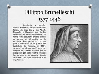 Fillippo Brunelleschi
1377-1446
Arquitecto y escultor
italiano. Fue el arquitecto italiano más
famoso del siglo XV y, con Alberti,
Donatello y Masaccio, uno de los
creadores del estilo renacentista. Se
formó como escultor y orfebre e inició
su carrera en el ámbito de la
escultura. Participó en un concurso
para la realización de las puertas del
baptisterio de Florencia en 1401,
certamen en el que quedó segundo,
después de Ghiberti. Se dice que su
decepción por este relativo fracaso
fue tal que en lo sucesivo decidió
dedicarse casi exclusivamente a la
arquitectura.
 