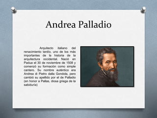 Andrea Palladio
Arquitecto italiano del
renacimiento tardío, uno de los más
importantes de la historia de la
arquitectura occidental. Nació en
Padua el 30 de noviembre de 1508 y
comenzó su formación como simple
cantero. Su nombre auténtico era
Andrea di Pietro dalla Gondola, pero
cambió su apellido por el de Palladio
(en honor a Pallas, diosa griega de la
sabiduría)
 