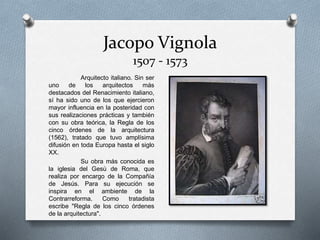 Jacopo Vignola
1507 - 1573
Arquitecto italiano. Sin ser
uno de los arquitectos más
destacados del Renacimiento italiano,
sí ha sido uno de los que ejercieron
mayor influencia en la posteridad con
sus realizaciones prácticas y también
con su obra teórica, la Regla de los
cinco órdenes de la arquitectura
(1562), tratado que tuvo amplísima
difusión en toda Europa hasta el siglo
XX.
Su obra más conocida es
la iglesia del Gesù de Roma, que
realiza por encargo de la Compañía
de Jesús. Para su ejecución se
inspira en el ambiente de la
Contrarreforma. Como tratadista
escribe "Regla de los cinco órdenes
de la arquitectura".
 