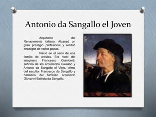 Antonio da Sangallo el Joven
Arquitecto del
Renacimiento italiano. Alcanzó un
gran prestigio profesional y recibió
encargos de varios papas.
Nació en el seno de una
familia de artistas. Era nieto del
imaginero Francesco Giamberti,
sobrino de los arquitectos Giuliano y
Antonio da Sangallo el Viejo, primo
del escultor Francesco da Sangallo y
hermano del también arquitecto
Giovanni Battista da Sangallo.
 