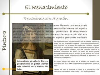 El RenacimientoPintura
Renacimiento Alemán
El renacimiento artístico no fue en Alemania una tentativa de
resurrección del arte clásico, sino una renovación intensa del espíritu
germánico, motivado por la Reforma protestante. El renacimiento
artístico no fue en Alemania una tentativa de resurrección del arte
clásico, sino una renovación intensa del espíritu germánico, motivado
por la Reforma protestante.
Autorretrato, de Alberto Durero,
posiblemente el pintor alemán
más conocido de la Historia del
Arte.
Se representa como un gentilhombre de la nobleza, vigoroso y
joven, con una altivez casi arrogante. Está vestido elegantemente,
muy escotado, con el cabello y la barba muy cuidados, como en
un retrato de Bartolommeo Veneto. El atuendo no es sólo reflejo
de una personalidad refinada, sino que también patentiza el
bienestar económico del artista; la cenefa del escote parece
bordada con hilo de oro y los guantes de piel eran un artículo de
lujo en aquella época. Ningún artista medieval se representó a sí
mismo con tal elegancia.
Al fondo, debajo del marco de la ventana se muestra una
inscripción que dice: "1498. Lo pinté a mi propia imagen. Tengo 26
años."
Debajo de esto se muestra su firma y el monograma que
caracteriza varias de sus obras: una A y una D debajo de esta.
 