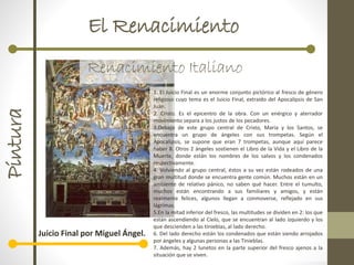 El RenacimientoPintura
Renacimiento Italiano
Juicio Final por Miguel Ángel.
1. El Juicio Final es un enorme conjunto pictórico al fresco de género
religioso cuyo tema es el Juicio Final, extraído del Apocalipsis de San
Juan.
2. Cristo. Es el epicentro de la obra. Con un enérgico y aterrador
movimiento separa a los justos de los pecadores.
3.Debajo de este grupo central de Cristo, María y los Santos, se
encuentra un grupo de ángeles con sus trompetas. Según el
Apocalipsis, se supone que eran 7 trompetas, aunque aquí parece
haber 8. Otros 2 ángeles sostienen el Libro de la Vida y el Libro de la
Muerte, donde están los nombres de los salvos y los condenados
respectivamente.
4. Volviendo al grupo central, éstos a su vez están rodeados de una
gran multitud donde se encuentra gente común. Muchos están en un
ambiente de relativo pánico, no saben qué hacer. Entre el tumulto,
muchos están encontrando a sus familiares y amigos, y están
realmente felices, algunos llegan a conmoverse, reflejado en sus
lágrimas.
5.En la mitad inferior del fresco, las multitudes se dividen en 2: los que
están ascendiendo al Cielo, que se encuentran al lado izquierdo y los
que descienden a las tinieblas, al lado derecho.
6. Del lado derecho están los condenados que están siendo arrojados
por ángeles y algunas personas a las Tinieblas.
7. Además, hay 2 lunetos en la parte superior del fresco ajenos a la
situación que se viven.
 