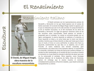 El RenacimientoEscultura
Renacimiento Italiano
El David, de Miguel Angel,
obra maestra de la
escultura renacentista.
El David contrasta con las representaciones previas de
Donatello y Verrocchio en las que David aparece con el cuerpo de
Goliat asesinado. En la versión de Miguel Ángel, Goliat no aparece, por
lo que se interpreta que aún no ha sido vencido. El cuerpo de David es
el de un hombre musculoso, no el del muchacho de las obras de
Donatello y Verrocchio. En lugar de aparecer victorioso como en las
dos versiones antes mencionadas, David aparece en tensión y
preparado para el combate. Su cuerpo se encuentra girado con un
ligero contrapposto: la pierna izquierda se adelanta a la derecha, el
brazo izquierdo se eleva y se curva hasta que la mano casi toca el
hombro, mientras que el brazo derecho se deja caer hasta que la mano
toca el muslo, el torso se curva sutilmente, la cabeza mira hacia su
izquierda, manteniendo los ojos fijos en su objetivo, con el ceño
fruncido. El rostro evidencia esta tensión contenida, gran
concentración y las aletas de la nariz bastante abiertas. El movimiento
es contenido, centrípeto con líneas de fuerza que vuelven al bloque. La
mirada ha sido interpretada en el sentido de que la escultura muestra
el momento en el que David ha tomado la decisión de atacar pero aún
no ha comenzado el combate. Otros expertos, como Giuseppe
Andreani (director de la Academia de Bellas Artes de Florencia),
opinan sin embargo que la escena muestra el momento
inmediatamente posterior al final de la batalla, y que David contempla
tranquilamente su victoria.
 