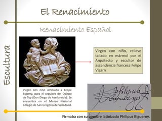 El RenacimientoEscultura
Renacimiento Español
Virgen con niño atribuida a Felipe
Bigarny, para el sepulcro del Obispo
de Tuy (Don Diego de Avellaneda). Se
encuentra en el Museo Nacional
Colegio de San Gregorio de Valladolid.
Firmaba con su nombre latinizado Philipus Biguerny.
Virgen con niño, relieve
tallado en mármol por el
Arquitecto y escultor de
ascendencia francesa Felipe
Vigarn
 