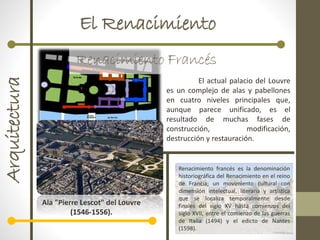 El RenacimientoArquitectura
Renacimiento francés es la denominación
historiográfica del Renacimiento en el reino
de Francia; un movimiento cultural con
dimensión intelectual, literaria y artística
que se localiza temporalmente desde
finales del siglo XV hasta comienzos del
siglo XVII, entre el comienzo de las guerras
de Italia (1494) y el edicto de Nantes
(1598).
Ala "Pierre Lescot" del Louvre
(1546-1556).
Renacimiento Francés
El actual palacio del Louvre
es un complejo de alas y pabellones
en cuatro niveles principales que,
aunque parece unificado, es el
resultado de muchas fases de
construcción, modificación,
destrucción y restauración.
 