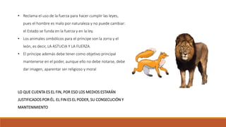 • Reclama el uso de la fuerza para hacer cumplir las leyes,
pues el hombre es malo por naturaleza y no puede cambiar:
el Estado se funda en la fuerza y en la ley.
• Los animales simbólicos para el príncipe son la zorra y el
león, es decir, LA ASTUCIA Y LA FUERZA.
• El príncipe además debe tener como objetivo principal
mantenerse en el poder, aunque ello no debe notarse, debe
dar imagen, aparentar ser religioso y moral
LO QUE CUENTA ES EL FIN, POR ESO LOS MEDIOS ESTARÁN
JUSTIFICADOS POR ÉL. EL FIN ES EL PODER, SU CONSECUCIÓN Y
MANTENIMIENTO
 