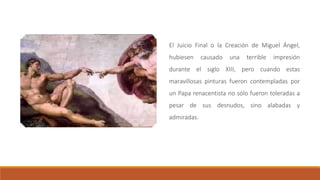 El Juicio Final o la Creación de Miguel Ángel,
hubiesen causado una terrible impresión
durante el siglo XIII, pero cuando estas
maravillosas pinturas fueron contempladas por
un Papa renacentista no sólo fueron toleradas a
pesar de sus desnudos, sino alabadas y
admiradas.
 