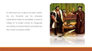 La admiración por el genio era total y plena.
Así, era frecuente que los artesanos
suspendieran todas sus actividades y cesara el
trabajo en la ciudad cuando se inauguraba
una estatua o el poeta favorito anunciaba que
iba a recitar una poesía inédita.
 