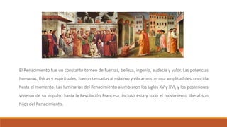 El Renacimiento fue un constante torneo de fuerzas, belleza, ingenio, audacia y valor. Las potencias
humanas, físicas y espirituales, fueron tensadas al máximo y vibraron con una amplitud desconocida
hasta el momento. Las luminarias del Renacimiento alumbraron los siglos XV y XVI, y los posteriores
vivieron de su impulso hasta la Revolución Francesa. Incluso ésta y todo el movimiento liberal son
hijos del Renacimiento.
 
