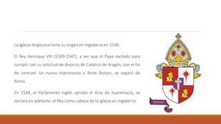 La Iglesia Anglicana tiene su origen en Inglaterra en 1530.
El Rey Henrique VIII (1509-1547), a ver que el Papa vacilado para
cumplir con su solicitud de divorcio de Catalina de Aragón, con el fin
de contraer un nuevo matrimonio a Anne Boleyn, se separó de
Roma.
En 1534, el Parlamento Inglés aprobó el Acta de Supremacía, se
declara en adelante, el Rey como cabeza de la Iglesia en Inglaterra.
 