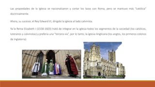 Las propiedades de la Iglesia se nacionalizaron y cortar los lazos con Roma, pero se mantuvo más “católica”
doctrinalmente.
Ahora, su sucesor, el Rey Edward VI, dirigido la iglesia al lado calvinista.
Ya la Reina Elizabeth I (1558-1603) trató de integrar en la iglesia todos los segmentos de la sociedad (los católicos,
luteranos y calvinistas) y prefería una “tercera vía”, por lo tanto, la Iglesia Anglicana (los anglos, los primeros colonos
de Inglaterra).
 