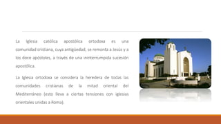 La Iglesia católica apostólica ortodoxa es una
comunidad cristiana, cuya antigüedad, se remonta a Jesús y a
los doce apóstoles, a través de una ininterrumpida sucesión
apostólica.
La Iglesia ortodoxa se considera la heredera de todas las
comunidades cristianas de la mitad oriental del
Mediterráneo (esto lleva a ciertas tensiones con iglesias
orientales unidas a Roma).
 