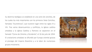 Su doctrina teológica se estableció en una serie de concilios, de
los cuales los más importantes son los primeros Siete Concilios,
llamados “ecuménicos”, que tuvieron lugar entre los siglos IV y
VIII. Tras varios desencuentros y conflictos, la Iglesia católica
ortodoxa y la Iglesia Católica y Romana se separaron en el
llamado “Cisma de Oriente y Occidente“, el 16 de julio de 1054.
El cristianismo ortodoxo se difundió por Europa oriental gracias
al prestigio del Imperio Bizantino y a la labor de numerosos
grupos misioneros.
 