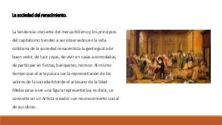 La sociedad del renacimiento.
La tendencia creciente del mercantilismo y los principios
del capitalismo tienden a ser observados en la vida
cotidiana de la sociedad renacentista la gente gusta de
buen vestir, de lucir joyas, de vivir en casas acomodadas,
de participar en fiestas, banquetes, recreos. Al mismo
tiempo que el arte pasa a ser la representación de los
valores de la sociedad donde el artesano de la Edad
Media pasa a ser una figura representativa, es decir, se
convierte en un Artista creador con reconocimiento social
de sus obras.
 