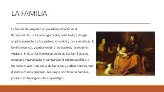 LA FAMILIA
La familia desempeñó un papel importante en el
Renacimiento. La familia significaba, ante todo, el hogar
amplio que incluía a los padres, los niños y los sirvientes (si la
familia era rica), y podía incluir a los abuelos, las mujeres
viudas e, incluso, las hermanas solteras. Las familias que
estaban emparentadas y compartían el mismo apellido, a
menudo, vivían unas cerca de las otras y podían dominar un
distrito urbano completo. Los viejos nombres de familias
podían conllevar gran clase y prestigio.
 