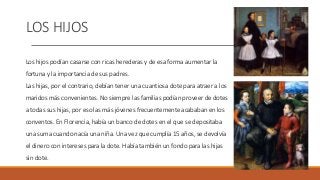 LOS HIJOS
Los hijos podían casarse con ricas herederas y de esa forma aumentar la
fortuna y la importancia de sus padres.
Las hijas, por el contrario, debían tener una cuantiosa dote para atraer a los
maridos más convenientes. No siempre las familias podían proveer de dotes
a todas sus hijas, por eso las más jóvenes frecuentemente acababan en los
conventos. En Florencia, había un banco de dotes en el que se depositaba
una suma cuando nacía una niña. Una vez que cumplía 15 años, se devolvía
el dinero con intereses para la dote. Había también un fondo para las hijas
sin dote.
 