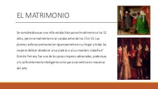 EL MATRIMONIO
Se consideraba que una niña estaba lista para el matrimonio a los 12
años, pero normalmente no se casaba antes de los 15 ó 16. Las
jóvenes solteras permanecían rigurosamente en su hogar y todas las
mujeres debían obedecer a sus padres o a sus maridos. Isabella d’
Este de Ferrara, fue una de las pocas mujeres adineradas, poderosas
y lo suficientemente inteligente como para convertirse en mecenas
del arte.
 