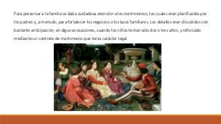 Para preservar a la familia se daba cuidadosa atención a los matrimonios, los cuales eran planificados por
los padres y, a menudo, para fortalecer los negocios o los lazos familiares. Los detalles eran discutidos con
bastante anticipación; en algunas ocasiones, cuando los niños tenían sólo dos o tres años, y reforzado
mediante un contrato de matrimonio que tenía carácter legal.
 