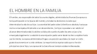 EL HOMBRE EN LA FAMILIA
El hombre, era responsable de todos los asuntos legales, administraba las finanzas (la esposa no
tenía participación en la riqueza del marido), y tomaba las decisiones cruciales que
determinaban la vida de sus hijos. La autoridad del padre sobre la familia era absoluta, hasta que
moría o emancipaba oficialmente a sus descendientes , los hijos no pasaban a ser adultos al
alcanzar determinada edad; la adultez se daba sólo cuando el padre iba ante un juez y los
emancipaba legalmente. La edad de la emancipación podía variar desde los diez cumplidos hasta
casi los treinta. La esposa administraba el hogar, una posición que daba a la mujer un cierto
grado de autonomía en su vida cotidiana. La mayoría de las esposas sabía que su función
principal era tener hijos. Las esposas de la clase alta casi siempre estaban embarazadas.
 