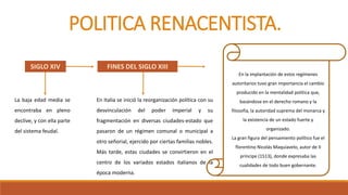 POLITICA RENACENTISTA.
La baja edad media se
encontraba en pleno
declive, y con ella parte
del sistema feudal.
SIGLO XIV
En Italia se inició la reorganización política con su
desvinculación del poder imperial y su
fragmentación en diversas ciudades-estado que
pasaron de un régimen comunal o municipal a
otro señorial, ejercido por ciertas familias nobles.
Más tarde, estas ciudades se convirtieron en el
centro de los variados estados italianos de la
época moderna.
FINES DEL SIGLO XIII
En la implantación de estos regímenes
autoritarios tuvo gran importancia el cambio
producido en la mentalidad política que,
basándose en el derecho romano y la
filosofía, la autoridad suprema del monarca y
la existencia de un estado fuerte y
organizado.
La gran figura del pensamiento político fue el
florentino Nicolás Maquiavelo, autor de Il
príncipe (1513), donde expresaba las
cualidades de todo buen gobernante.
 