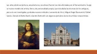Las artes plásticas (pintura, arquitectura y escultura) fueron las más afectadas por el Renacimiento. Surge
un nuevo modelo de artista, libre y de personalidad propia, que estudiaba las técnicas de los antiguos,
pero a la vez investigaba y probaba nuevos métodos. Leonardo da Vinci, Miguel Ángel Buonarroti, Rafael
Sanzio, Donato di Betto Bardi y Sandro Botticelli son algunos ejemplos claros de artistas renacentistas.
 