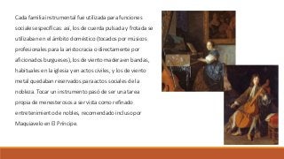 Cada familia instrumental fue utilizada para funciones
sociales específicas: así, los de cuerda pulsada y frotada se
utilizaban en el ámbito doméstico (tocados por músicos
profesionales para la aristocracia o directamente por
aficionados burgueses), los de viento madera en bandas,
habituales en la iglesia y en actos civiles, y los de viento
metal quedaban reservados para actos sociales de la
nobleza. Tocar un instrumento pasó de ser una tarea
propia de menesterosos a ser vista como refinado
entretenimiento de nobles, recomendado incluso por
Maquiavelo en El Príncipe.
 