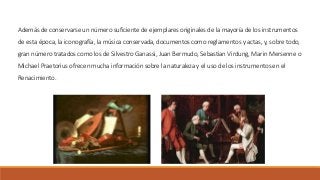 Además de conservarse un número suficiente de ejemplares originales de la mayoría de los instrumentos
de esta época, la iconografía, la música conservada, documentos como reglamentos y actas, y, sobre todo,
gran número tratados como los de Silvestro Ganassi, Juan Bermudo, Sebastian Virdung, Marin Mersenne o
Michael Praetorius ofrecen mucha información sobre la naturaleza y el uso de los instrumentos en el
Renacimiento.
 