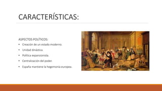 CARACTERÍSTICAS:
ASPECTOS POLÍTICOS:
• Creación de un estado moderno.
• Unidad dinástica.
• Política expansionista.
• Centralización del poder.
• España mantiene la hegemonía europea.
 