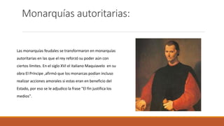 Monarquías autoritarias:
Las monarquías feudales se transformaron en monarquías
autoritarias en las que el rey reforzó su poder aún con
ciertos límites. En el siglo XVI el italiano Maquiavelo en su
obra El Príncipe ,afirmó que los monarcas podían incluso
realizar acciones amorales si estas eran en beneficio del
Estado, por eso se le adjudico la frase "El fin justifica los
medios".
 