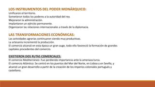 LOS INSTRUMENTOS DEL PODER MONÁRQUICO:
Unificaron el territorio.
Sometieron todos los poderes a la autoridad del rey.
Mejoraron la administración.
Implantaron un ejército permanente.
Organizaron las relaciones internacionales a través de la diplomacia.
LAS TRANSFORMACIONES ECONÓMICAS:
Las actividades agrarias continuaron siendo muy productivas.
La artesanía incrementó la producción.
El comercio alcanzó en esta época un gran auge, todo ello favoreció la formación de grandes
capitales procedentes del comercio.
EXISTIERON DOS RUTAS COMERCIALES:
El comercio Mediterráneo: Fue perdiendo importancia ante la amenaza turca.
El comercio Atlántico: Se centró en los puertos del Mar del Norte, en Lisboa y en Sevilla, y
alcanzó un gran desarrollo a partir de la creación de los imperios coloniales portugués y
castellano.
 