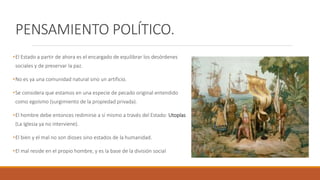 PENSAMIENTO POLÍTICO.
•El Estado a partir de ahora es el encargado de equilibrar los desórdenes
sociales y de preservar la paz.
•No es ya una comunidad natural sino un artificio.
•Se considera que estamos en una especie de pecado original entendido
como egoísmo (surgimiento de la propiedad privada).
•El hombre debe entonces redimirse a sí mismo a través del Estado: Utopías
(La Iglesia ya no interviene).
•El bien y el mal no son dioses sino estados de la humanidad.
•El mal reside en el propio hombre, y es la base de la división social
 