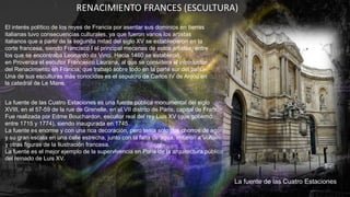 RENACIMIENTO FRANCES (ESCULTURA)
El interés político de los reyes de Francia por asentar sus dominios en tierras
italianas tuvo consecuencias culturales, ya que fueron varios los artistas
italianos que a partir de la segunda mitad del siglo XV se establecieron en la
corte francesa, siendo Francisco I el principal mecenas de estos artistas, entre
los que se encontraba Leonardo da Vinci. Hacia 1460 se estableció
en Provenza el escultor Francesco Laurana, al que se considera el introductor
del Renacimiento en Francia, que trabajó sobre todo en la parte sur del país.
Una de sus esculturas más conocidas es el sepulcro de Carlos IV de Anjou en
la catedral de Le Mans.
La fuente de las Cuatro Estaciones es una fuente pública monumental del siglo
XVIII, en el 57-59 de la rue de Grenelle, en el VII distrito de París, capital de Francia.
Fue realizada por Edme Bouchardon, escultor real del rey Luis XV (que gobernó
entre 1715 y 1774), siendo inaugurada en 1745.
La fuente es enorme y con una rica decoración, pero tenía solo dos chorros de agua,
y su gran escala en una calle estrecha, junto con la falta de agua, irritaron a Voltaire
y otras figuras de la Ilustración francesa.
La fuente es el mejor ejemplo de la supervivencia en París de la arquitectura pública
del reinado de Luis XV.
La fuente de las Cuatro Estaciones
 