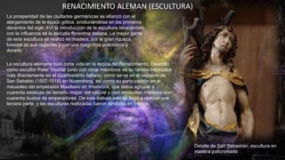 La prosperidad de las ciudades germánicas se afianzó con el
alargamiento de la época gótica, produciéndose en los primeros
decenios del siglo XVI la introducción de la escultura renacentista
con la influencia de la escuela florentina italiana. La mayor parte
de esta escultura se realizó en madera, por la gran riqueza
forestal de sus regiones y con una magnífica policromía y
dorado.
La escultura alemana tuvo corta vida en la época del Renacimiento. Descolló
como escultor Peter Vischer junto con otros miembros de su familia inspirados
más directamente en el Quattrocento italiano, como se ve en el sepulcro de
San Sebaldo (1507-1519) en Núremberg, así como su participación en el
mausoleo del emperador Maxiliano en Innsbruck, que debía agrupar a
cuarenta estatuas de tamaño mayor del natural y cien estatuillas menores con
cuarenta bustos de emperadores. De este trabajo solo se llegó a realizar una
tercera parte, y las esculturas realizadas fueron fundidas en bronce.
Detalle de San Sebastián, escultura en
madera policromada
RENACIMIENTO ALEMAN (ESCULTURA)
 