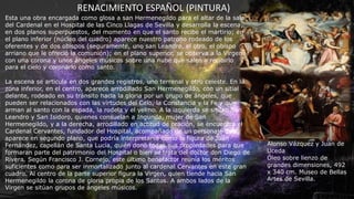 RENACIMIENTO ESPAÑOL (PINTURA)
Alonso Vázquez y Juan de
Uceda
Óleo sobre lienzo de
grandes dimensiones, 492
x 340 cm. Museo de Bellas
Artes de Sevilla.
Esta una obra encargada como glosa a san Hermenegildo para el altar de la sala
del Cardenal en el Hospital de las Cinco Llagas de Sevilla y desarrolla la escena,
en dos planos superpuestos, del momento en que el santo recibe el martirio; en
el plano inferior (núcleo del cuadro) aparece nuestro patrono rodeado de los
oferentes y de dos obispos (seguramente, uno san Leandro, el otro, el obispo
arriano que le ofreció la comunión); en el plano superior, se observa a la Virgen
con una corona y unos ángeles músicos sobre una nube que salen a recibirlo
para el cielo y coronarlo como santo.
La escena se articula en dos grandes registros, uno terrenal y otro celeste. En la
zona inferior, en el centro, aparece arrodillado San Hermenegildo, con un sitial
delante, rodeado en su tránsito hacia la gloria por un grupo de ángeles, que
pueden ser relacionados con las virtudes del Celo, la Constancia y la Fe y que
arman al santo con la espada, la rodela y el yelmo. A la izquierda se sitúan San
Leandro y San Isidoro, quienes consuelan a Ingunda, mujer de San
Hermenegildo, y a la derecha, arrodillado en actitud de oración, se encuentra el
Cardenal Cervantes, fundador del Hospital, acompañado de un personaje que
aparece en segundo plano, que podría interpretarse como la figura de Juan
Fernández, capellán de Santa Lucía, quién donó todas sus propiedades para que
formaran parte del patrimonio del Hospital o bien se trata del doctor don Diego de
Rivera. Según Francisco J. Cornejo, este último benefactor reunía los méritos
suficientes como para ser inmortalizado junto al cardenal Cervantes en este gran
cuadro. Al centro de la parte superior figura la Virgen, quien tiende hacia San
Hermenegildo la corona de gloria propia de los Santos. A ambos lados de la
Virgen se sitúan grupos de ángeles músicos.
 