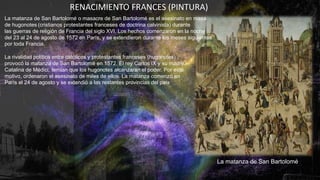 RENACIMIENTO FRANCES (PINTURA)
La matanza de San Bartolomé o masacre de San Bartolomé es el asesinato en masa
de hugonotes (cristianos protestantes franceses de doctrina calvinista) durante
las guerras de religión de Francia del siglo XVI. Los hechos comenzaron en la noche
del 23 al 24 de agosto de 1572 en París, y se extendieron durante los meses siguientes
por toda Francia.
La rivalidad política entre católicos y protestantes franceses (hugonotes)
provocó la matanza de San Bartolomé en 1572. El rey Carlos IX y su madre,
Catalina de Médici, temían que los hugonotes alcanzaran el poder. Por este
motivo, ordenaron el asesinato de miles de ellos. La matanza comenzó en
París el 24 de agosto y se extendió a las restantes provincias del país
La matanza de San Bartolomé
 