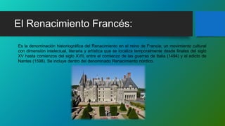 El Renacimiento Francés:
Es la denominación historiográfica del Renacimiento en el reino de Francia; un movimiento cultural
con dimensión intelectual, literaria y artística que se localiza temporalmente desde finales del siglo
XV hasta comienzos del siglo XVII, entre el comienzo de las guerras de Italia (1494) y el edicto de
Nantes (1598). Se incluye dentro del denominado Renacimiento nórdico.
 