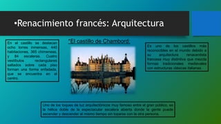 •Renacimiento francés: Arquitectura
Es uno de los castillos más
reconocibles en el mundo debido a
su arquitectura renacentista
francesa muy distintiva que mezcla
formas tradicionales medievales
con estructuras clásicas italianas.
En el castillo se destacan
ocho torres inmensas, 440
habitaciones, 365 chimeneas,
y 84 escaleras. Cuatro
vestíbulos rectangulares
saltados sobre cada piso
forman una forma enfadada,
que se encuentra en el
centro.
*El castillo de Chambord:
Uno de los toques de luz arquitectónicos muy famoso entre el gran público, es
la hélice doble de la espectacular escalera abierta donde la gente puede
ascender y descender al mismo tiempo sin toparse con la otra persona.
 