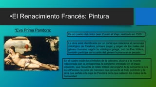 •El Renacimiento Francés: Pintura
*Eva Prima Pandora:
Es un cuadro del pintor Jean Cousin el Viejo, realizado en 1550
La obra está identificada por un cartel que relaciona al personaje
mitológico de Pandora, primera mujer y origen de los males del
género humano según la mitología griega, con la Eva bíblica,
también partícipe de la caída del género humano en el pecado.
En el cuadro están los símbolos de la calavera, alusiva a la muerte
relacionada con la protagonista, la serpiente enredada en el brazo
izquierdo, que recuerda el relato bíblico del engaño de la serpiente a Eva
en el Paraíso, la rama de manzano que recuerda al fruto prohibido y la
jarra que señala a la caja de Pandora de la que salieron los males de la
humanidad
 