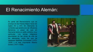 El Renacimiento Alemán:
Es parte del Renacimiento que se
produjo en los Países Bajos hacia los
siglos XV y XVI. En Alemania la
corriente que existía era de influencia
flamenca, a pesar de que en
Alemania tenía un estilo artístico muy
particular. Los temas religiosos
abundaban en las obras de arte de
los alemanes, entre los que se
destacan Matthias Grünewald (1475-
1528) y el más importante Alberto
Durero (1471-1528).
 