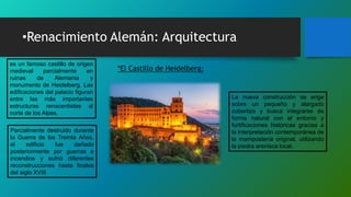 •Renacimiento Alemán: Arquitectura
es un famoso castillo de origen
medieval parcialmente en
ruinas de Alemania y
monumento de Heidelberg. Las
edificaciones del palacio figuran
entre las más importantes
estructuras renacentistas al
norte de los Alpes.
*El Castillo de Heidelberg:
Parcialmente destruido durante
la Guerra de los Treinta Años,
el edificio fue dañado
posteriormente por guerras e
incendios y sufrió diferentes
reconstrucciones hasta finales
del siglo XVIII
La nueva construcción se erige
sobre un pequeño y alargado
cobertizo y busca integrarse de
forma natural con el entorno y
fortificaciones históricas gracias a
la interpretación contemporánea de
la mampostería original, utilizando
la piedra arenisca local.
 