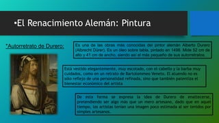 •El Renacimiento Alemán: Pintura
*Autorretrato de Durero: Es una de las obras más conocidas del pintor alemán Alberto Durero
(Albrecht Dürer). Es un óleo sobre tabla, pintado en 1498. Mide 52 cm de
alto y 41 cm de ancho, siendo así el más pequeño de sus autorretratos.
Está vestido elegantemente, muy escotado, con el cabello y la barba muy
cuidados, como en un retrato de Bartolommeo Veneto. El atuendo no es
sólo reflejo de una personalidad refinada, sino que también patentiza el
bienestar económico del artista
De esta forma se expresa la idea de Durero de enaltecerse,
pretendiendo ser algo más que un mero artesano, dado que en aquel
tiempo, los artistas tenían una imagen poco estimada al ser tenidos por
simples artesanos.
 