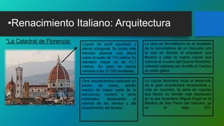 •Renacimiento Italiano: Arquitectura
*La Catedral de Florencia: Cúpula de perfil apuntado y
planta octogonal. Su punto más
elevado alcanza una altura
sobre el suelo de 114 metros Su
diámetro mayor es de 41,7
metros. Su peso se estima
cercano a las 37.000 toneladas.
Obra arquitectónica realizada en
piedra (la base), ladrillo
macizo (la mayor parte de la
estructura), mortero y otros
materiales, destacando el
mármol de los nervios y del
revestimiento del tambor.
La obra de Brunelleschi es el resultado
de la convocatoria de un concurso con
el que se decidió el arquitecto que
llevaría a cabo la nueva cúpula que
cubriría el crucero del Duomo florentino,
catedral realizada por Arnolfo di Cambio
en estilo gótico
La cúpula florentina inicia el desarrollo
de la gran arquitectura renacentista y,
más en concreto, la serie de cúpulas
que tienen su remate más destacado
en la que levantaría Miguel Ángel en la
Basílica de San Pedro del Vaticano, ya
en el siglo XVI.
 