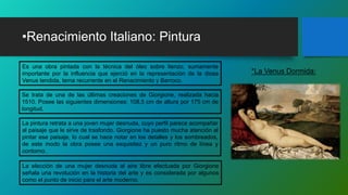 •Renacimiento Italiano: Pintura
Es una obra pintada con la técnica del óleo sobre lienzo, sumamente
importante por la influencia que ejerció en la representación de la diosa
Venus tendida, tema recurrente en el Renacimiento y Barroco.
*La Venus Dormida:
Se trata de una de las últimas creaciones de Giorgione, realizada hacia
1510. Posee las siguientes dimensiones: 108,5 cm de altura por 175 cm de
longitud.
La pintura retrata a una joven mujer desnuda, cuyo perfil parece acompañar
al paisaje que le sirve de trasfondo. Giorgione ha puesto mucha atención al
pintar ese paisaje, lo cual se hace notar en los detalles y los sombreados,
de este modo la obra posee una exquisitez y un puro ritmo de línea y
contorno.
La elección de una mujer desnuda al aire libre efectuada por Giorgione
señala una revolución en la historia del arte y es considerada por algunos
como el punto de inicio para el arte moderno.
 
