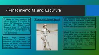 •Renacimiento Italiano: Escultura
*David de Miguel ÁngelEl David es una escultura de
mármol blanco de 5,17 metros de
altura y 5572 kilogramos de masa,
realizada por Miguel Ángel
Buonarroti entre 1501 y 1504 por
encargo de la Opera del Duomo de
la catedral de Santa María del
Fiore de Florencia
Obra realizada sobre mármol, mediante
cincel. Para su realización Miguel Ángel
recibió un bloque de mármol, estrecho y
muy alto, que llevaba abandonado
muchos años en la catedral de Florencia.
Miguel Ángel emplea el
contrapposto y aumenta los
volúmenes de ciertas partes del
cuerpo, que vienen a simbolizar la
fortaleza (no sólo ni mayormente
física) del rey David.
Miguel Ángel representa al rey David
como atleta, pero no como joven atleta,
sino como un hombre en la plenitud de su
vida. El artista eligió, como motivo para la
obra, el momento previo al
enfrentamiento de David con el gigante
Goliat (cuya cabeza no aparece
derrotada a sus pies, como era usual en
otras representaciones).
 