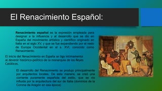 El Renacimiento Español:
Renacimiento español es la expresión empleada para
designar a la influencia y al desarrollo que se dio en
España del movimiento artístico y científico originado en
Italia en el siglo XV, y que se fue expandiendo por el resto
de Europa Occidental en el s. XVI, conocido como
Renacimiento.
El inicio del Renacimiento en España se liga íntimamente
al devenir histórico-político de la monarquía de los Reyes
Católicos.
El desarrollo del Renacimiento se produjo principalmente
por arquitectos locales. De esta manera, se creó una
corriente puramente española del estilo, que se vio
influida por la arquitectura del sur de Italia (dominios de la
Corona de Aragón en esa época)
 